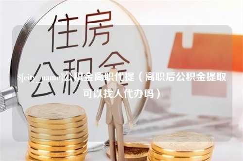 溧阳公积金离职代提（离职后公积金提取可以找人代办吗）