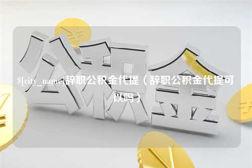 溧阳辞职公积金代提（辞职公积金代提可以吗）