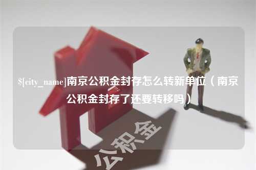 溧阳南京公积金封存怎么转新单位（南京公积金封存了还要转移吗）