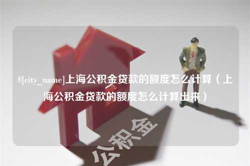 溧阳上海公积金贷款的额度怎么计算（上海公积金贷款的额度怎么计算出来）